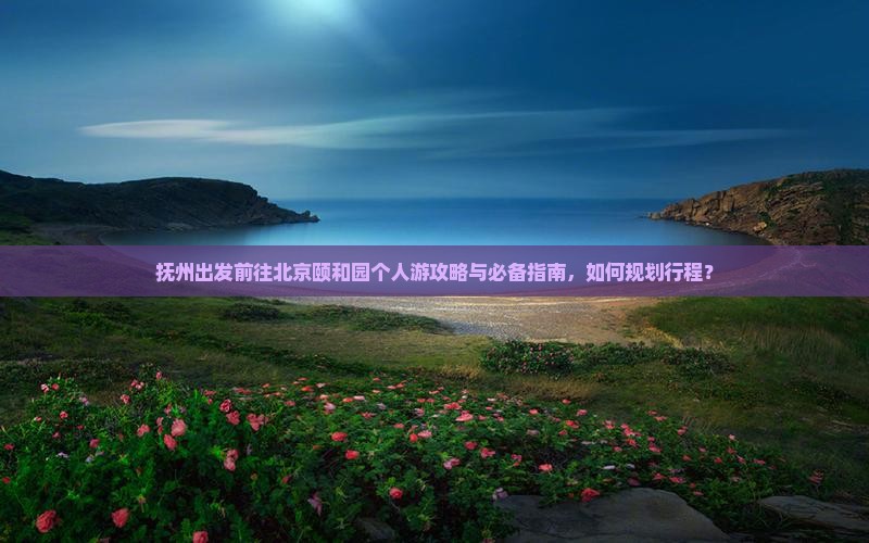 抚州出发前往北京颐和园个人游攻略与必备指南，如何规划行程？