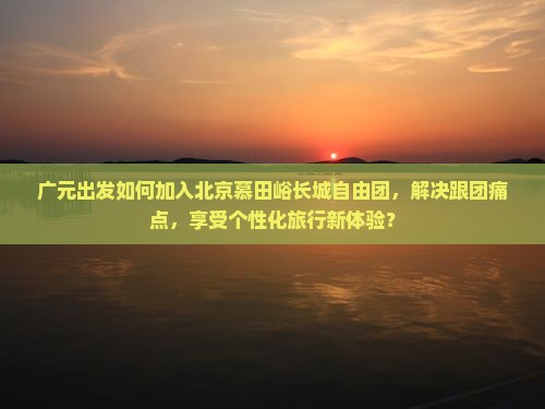 广元出发如何加入北京慕田峪长城自由团，解决跟团痛点，享受个性化旅行新体验？