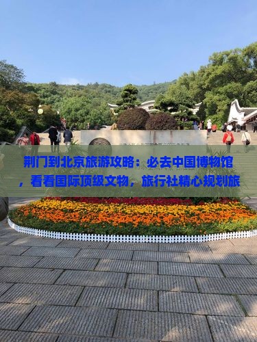 荆门到北京旅游攻略：必去中国博物馆，看看国际顶级文物，旅行社精心规划旅行路线