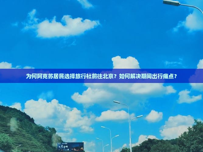 为何阿克苏居民选择旅行社前往北京？如何解决期间出行痛点？