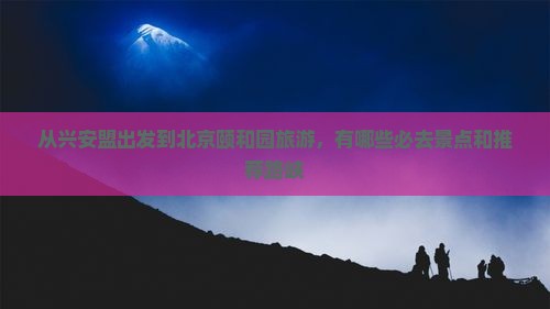 从兴安盟出发到北京颐和园旅游，有哪些必去景点和推荐路峡