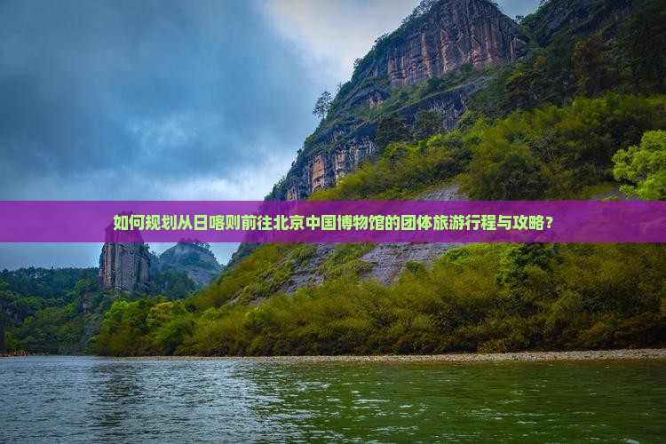 如何规划从日喀则前往北京中国博物馆的团体旅游行程与攻略？