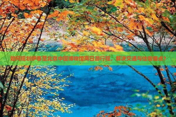 如何规划伊春至北京中国博物馆两日游行程，解决交通与住宿痛点？