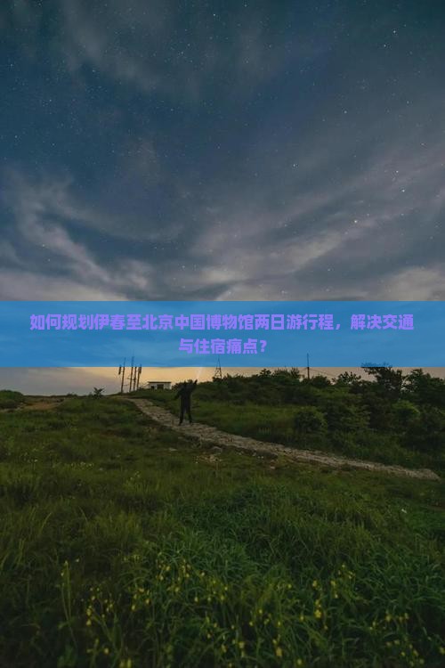 如何规划伊春至北京中国博物馆两日游行程，解决交通与住宿痛点？