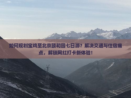 如何规划宝鸡至北京颐和园七日游？解决交通与住宿痛点，解锁网红打卡新体验！