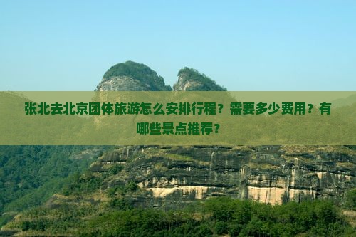 张北去北京团体旅游怎么安排行程？需要多少费用？有哪些景点推荐？