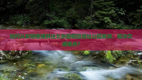 如何从安阳便捷前往北京圆明园遗址公园旅游，解决交通痛点？