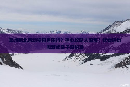 郑州到北京动物园自由行？担心攻略太麻烦？快看这份露营式亲子游秘籍