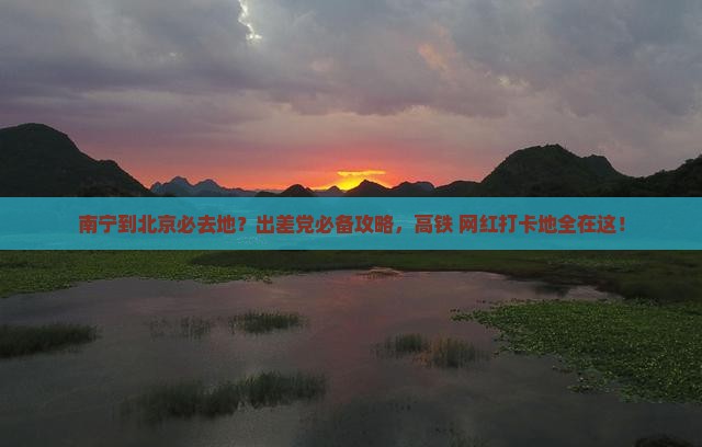南宁到北京必去地？出差党必备攻略，高铁+网红打卡地全在这！