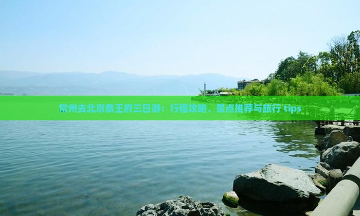 常州去北京恭王府三日游：行程攻略、景点推荐与旅行 tips