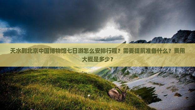 天水到北京中国博物馆七日游怎么安排行程？需要提前准备什么？费用大概是多少？