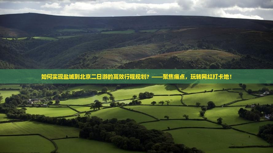 如何实现盐城到北京二日游的高效行程规划？——聚焦痛点，玩转网红打卡地！