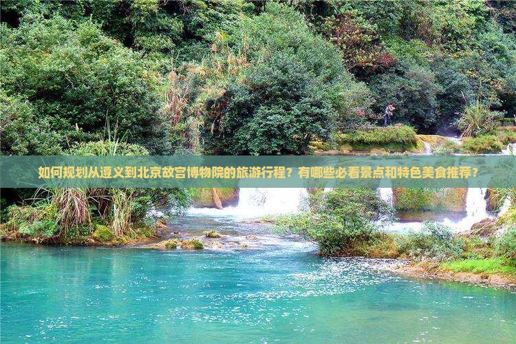 如何规划从遵义到北京故宫博物院的旅游行程？有哪些必看景点和特色美食推荐？