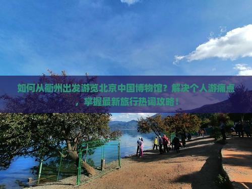 如何从衢州出发游览北京中国博物馆？解决个人游痛点，掌握最新旅行热词攻略！