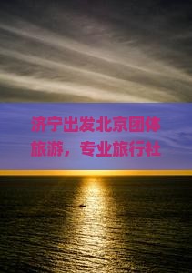 济宁出发北京团体旅游，专业旅行社定制旅行体验