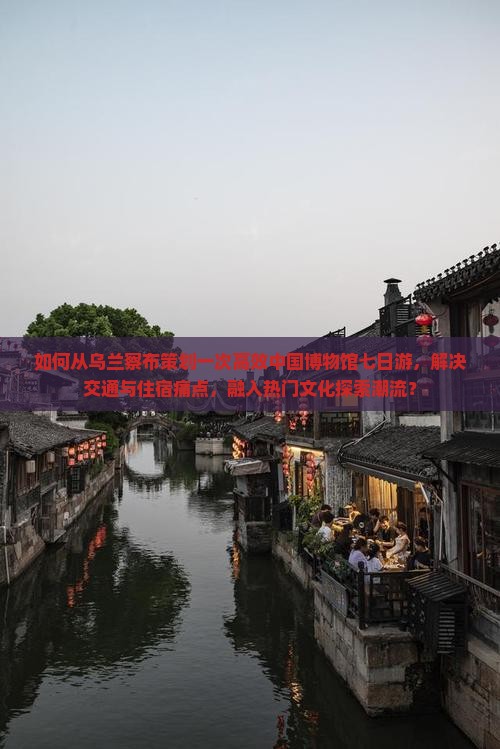 如何从乌兰察布策划一次高效中国博物馆七日游，解决交通与住宿痛点，融入热门文化探索潮流？