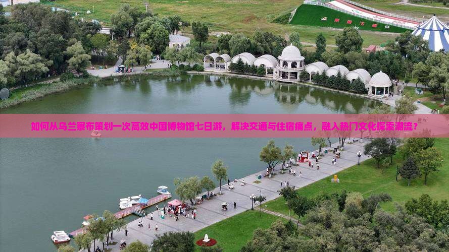 如何从乌兰察布策划一次高效中国博物馆七日游，解决交通与住宿痛点，融入热门文化探索潮流？