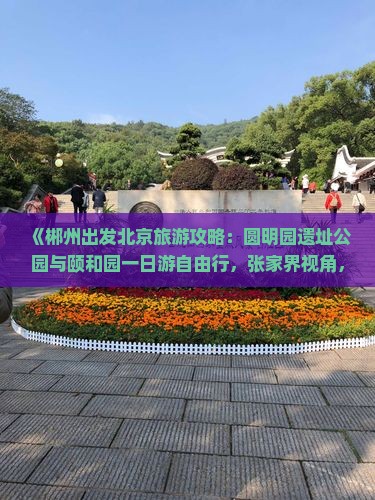 《郴州出发北京旅游攻略：圆明园遗址公园与颐和园一日游自由行，张家界视角，国际旅行社公司精心推荐》