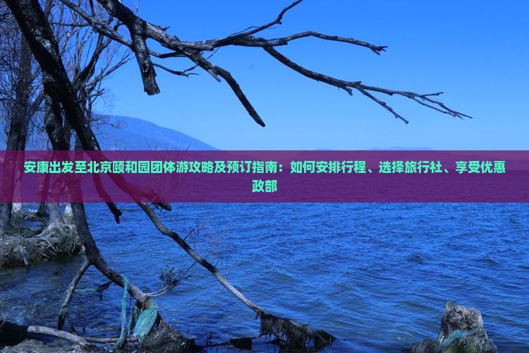 安康出发至北京颐和园团体游攻略及预订指南：如何安排行程、选择旅行社、享受优惠政部