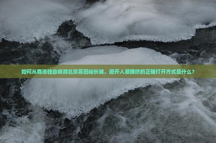 如何从商洛独自畅游北京慕田峪长城，避开人潮拥挤的正确打开方式是什么？