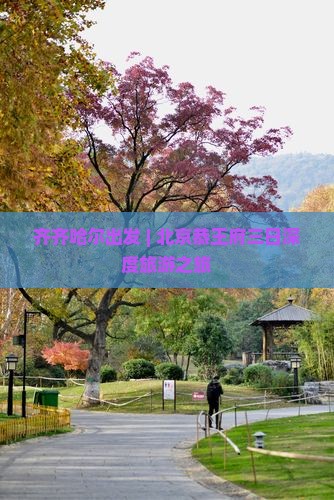 齐齐哈尔出发 | 北京恭王府三日深度旅游之旅