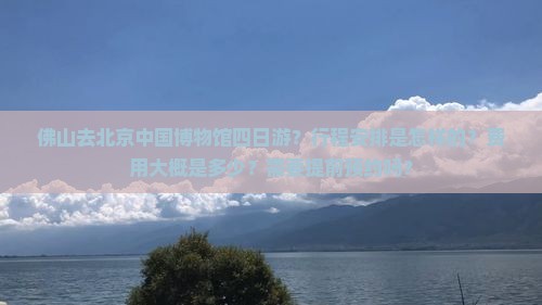 佛山去北京中国博物馆四日游？行程安排是怎样的？费用大概是多少？需要提前预约吗？