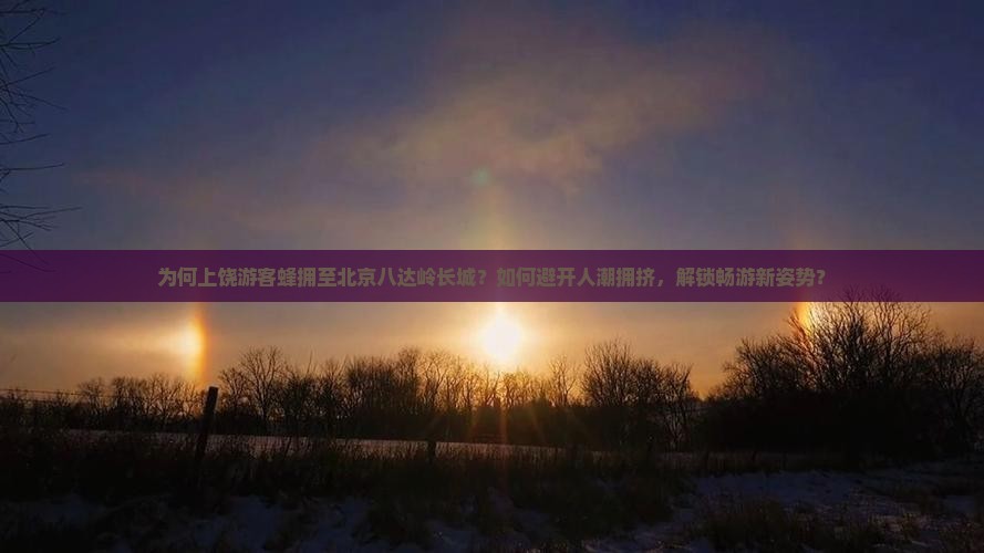为何上饶游客蜂拥至北京八达岭长城？如何避开人潮拥挤，解锁畅游新姿势？