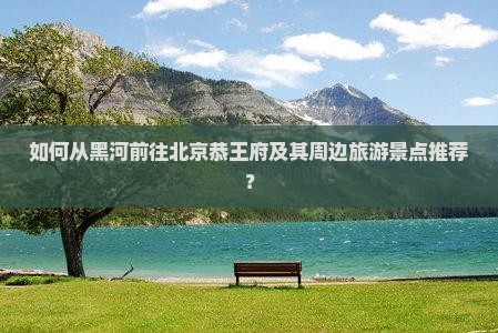 如何从黑河前往北京恭王府及其周边旅游景点推荐？