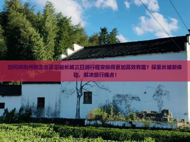 如何将荆州到北京慕田峪长城三日游行程安排得更加高效有趣？探索长城新体验，解决旅行痛点！