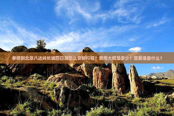 孝感到北京八达岭长城四日游怎么安排行程？费用大概是多少？需要准备什么？