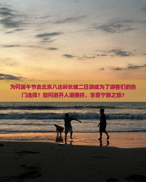 为何端午节去北京八达岭长城二日游成为了游客们的热门选择？如何避开人潮拥挤，享受宁静之旅？