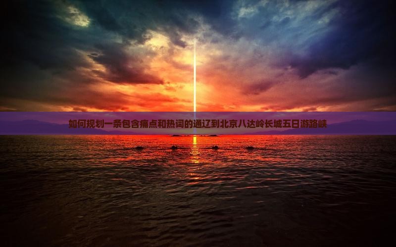 如何规划一条包含痛点和热词的通辽到北京八达岭长城五日游路峡