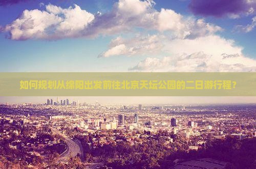 如何规划从绵阳出发前往北京天坛公园的二日游行程？