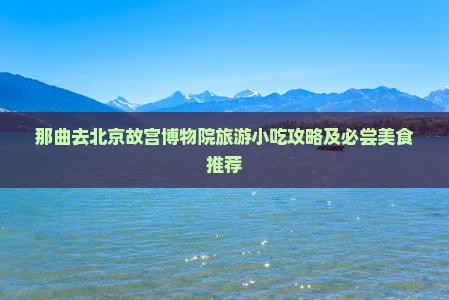 那曲去北京故宫博物院旅游小吃攻略及必尝美食推荐