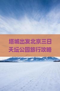 塔城出发北京三日天坛公园旅行攻略：国际旅行社定制路线游