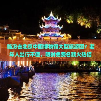 临汾去北京中国博物馆大型旅游团？老年人出行不便，限时免费名额火热招募中！