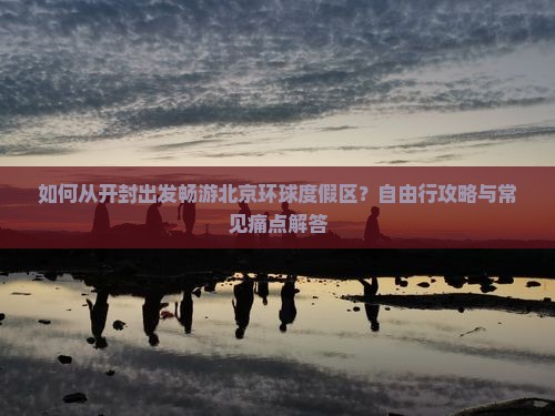 如何从开封出发畅游北京环球度假区？自由行攻略与常见痛点解答