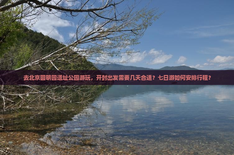 去北京圆明园遗址公园游玩，开封出发需要几天合适？七日游如何安排行程？