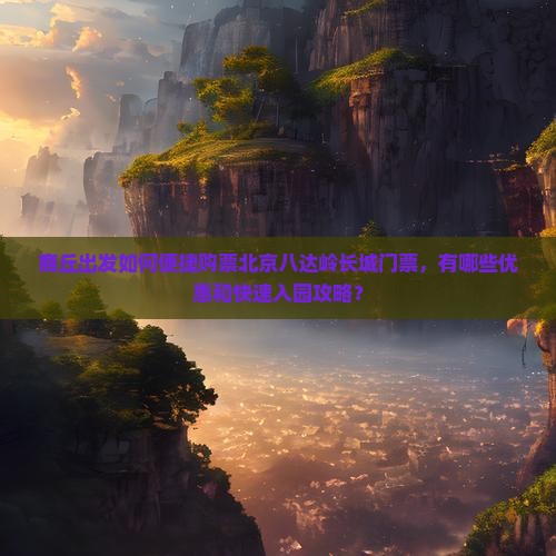 商丘出发如何便捷购票北京八达岭长城门票，有哪些优惠和快速入园攻略？