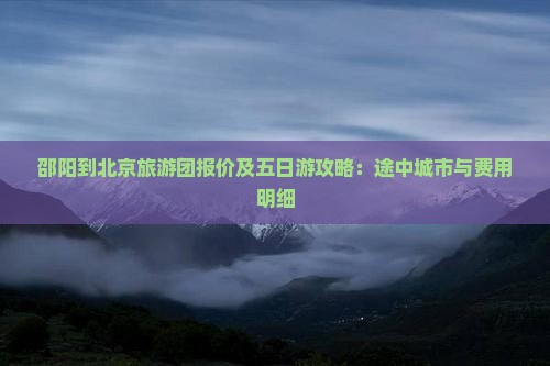 邵阳到北京旅游团报价及五日游攻略：途中城市与费用明细