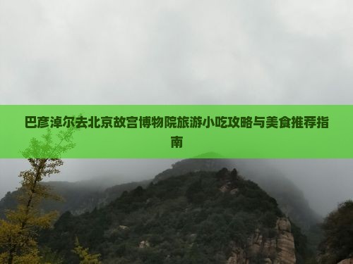 巴彦淖尔去北京故宫博物院旅游小吃攻略与美食推荐指南