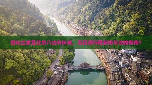绥化出发至北京八达岭长城，五日游行程安排与攻略指南？