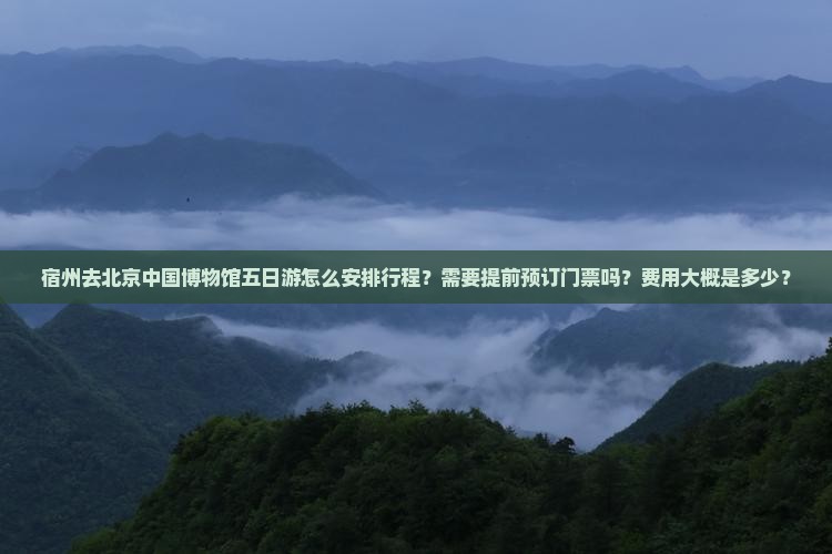 宿州去北京中国博物馆五日游怎么安排行程？需要提前预订门票吗？费用大概是多少？