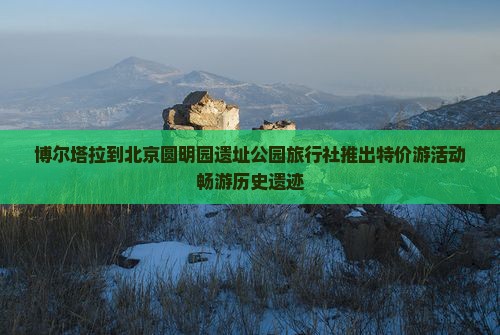 博尔塔拉到北京圆明园遗址公园旅行社推出特价游活动畅游历史遗迹