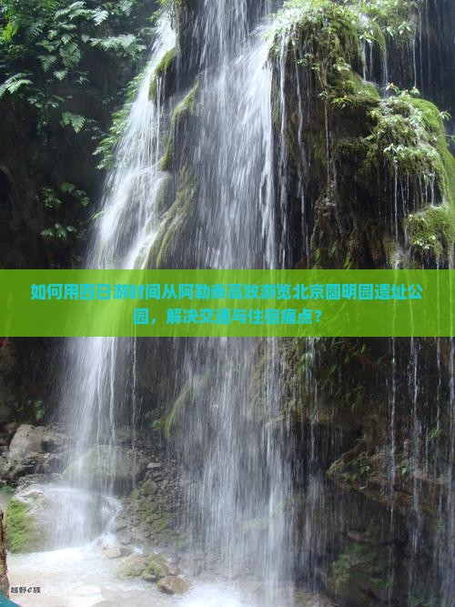 如何用四日游时间从阿勒泰高效游览北京圆明园遗址公园，解决交通与住宿痛点？