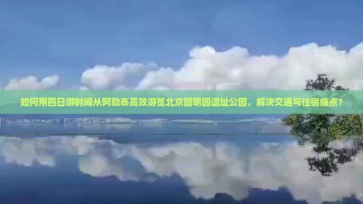 如何用四日游时间从阿勒泰高效游览北京圆明园遗址公园，解决交通与住宿痛点？