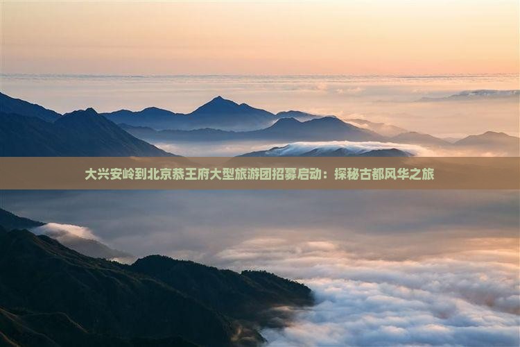 大兴安岭到北京恭王府大型旅游团招募启动：探秘古都风华之旅