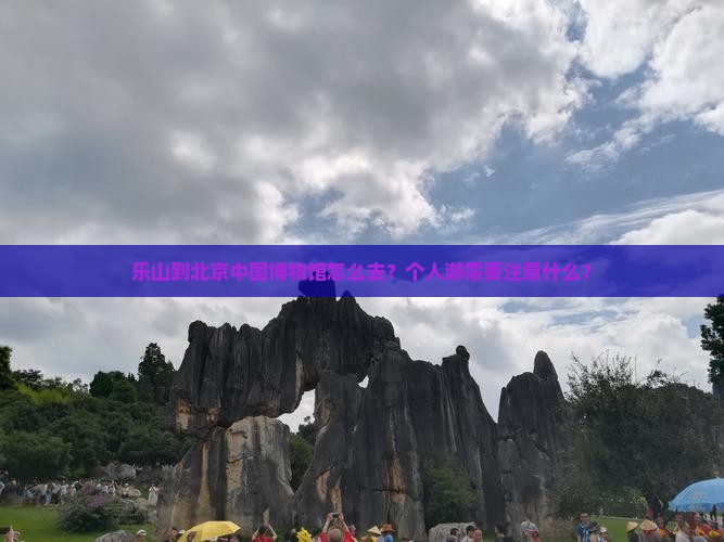 乐山到北京中国博物馆怎么去？个人游需要注意什么？