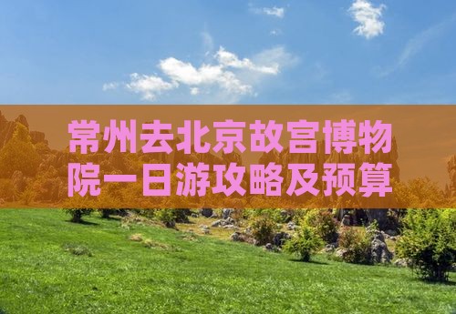 常州去北京故宫博物院一日游攻略及预算指南