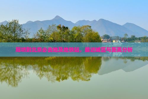 廊坊到北京必去地及地铁站，最近城区与距离分析